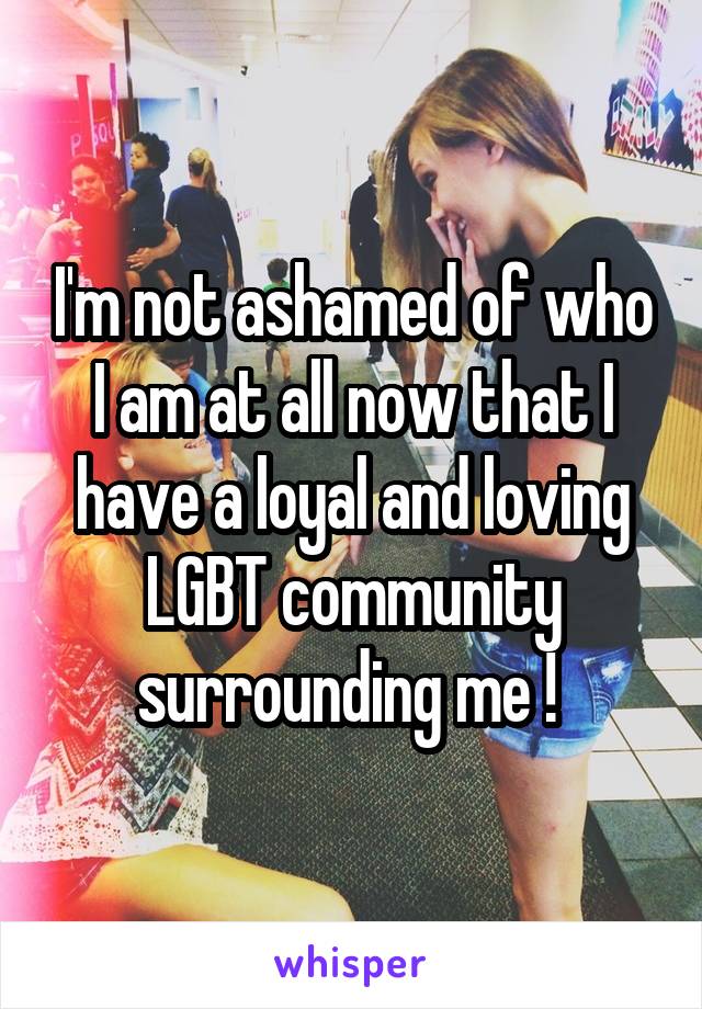 I'm not ashamed of who I am at all now that I have a loyal and loving LGBT community surrounding me ! 