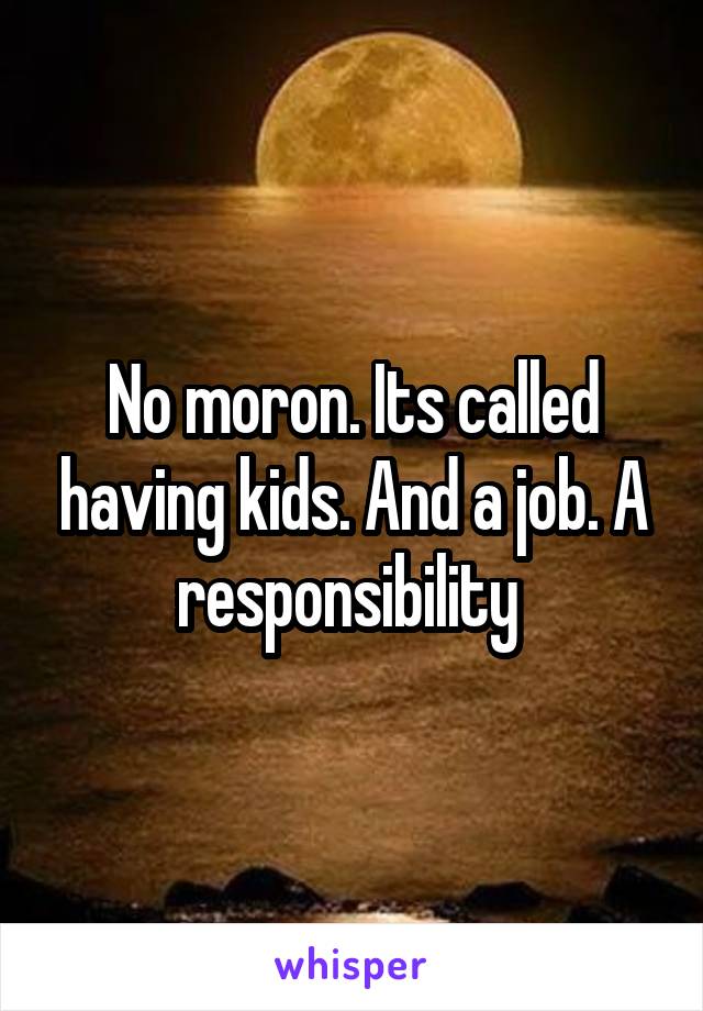 No moron. Its called having kids. And a job. A responsibility 