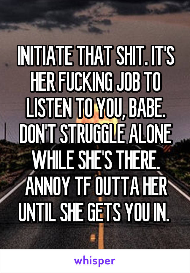 INITIATE THAT SHIT. IT'S HER FUCKING JOB TO LISTEN TO YOU, BABE. DON'T STRUGGLE ALONE WHILE SHE'S THERE. ANNOY TF OUTTA HER UNTIL SHE GETS YOU IN. 