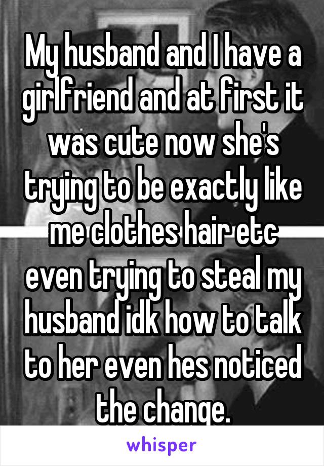 My husband and I have a girlfriend and at first it was cute now she's trying to be exactly like me clothes hair etc even trying to steal my husband idk how to talk to her even hes noticed the change.