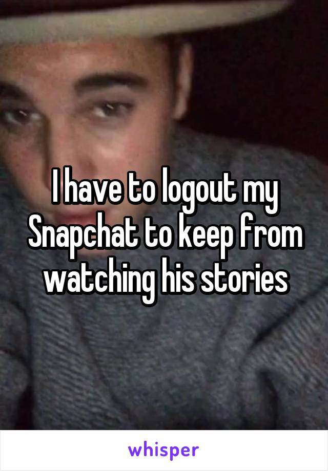 I have to logout my Snapchat to keep from watching his stories