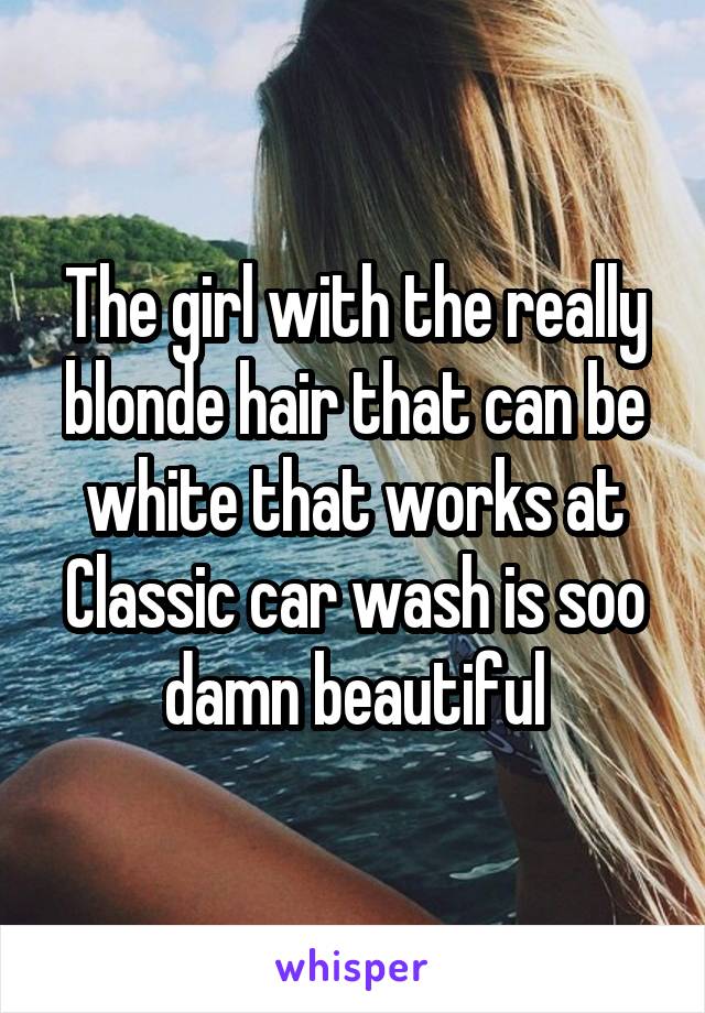 The girl with the really blonde hair that can be white that works at Classic car wash is soo damn beautiful