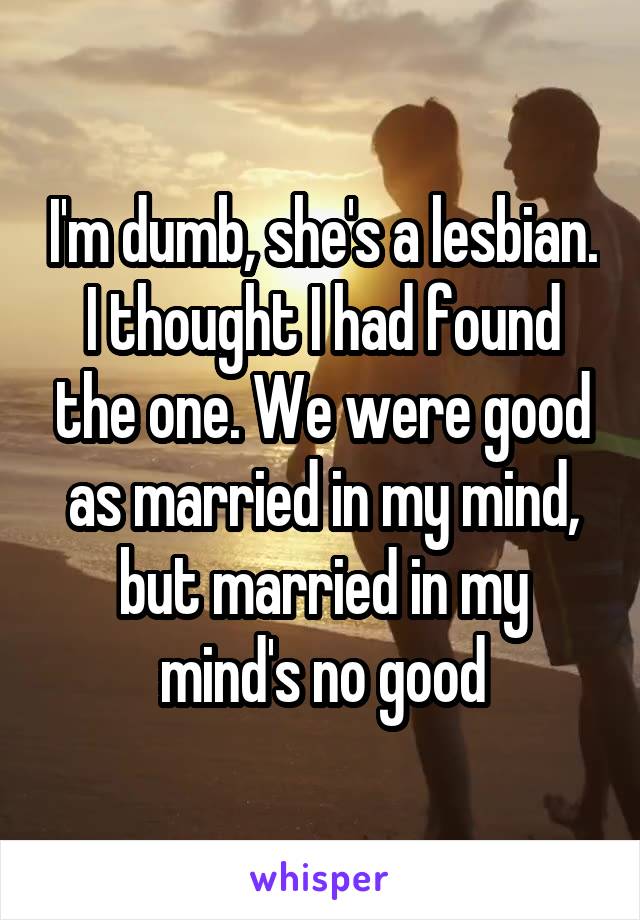 I'm dumb, she's a lesbian. I thought I had found the one. We were good as married in my mind, but married in my mind's no good