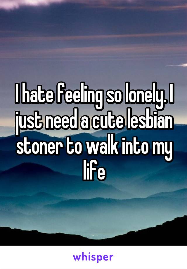 I hate feeling so lonely. I just need a cute lesbian stoner to walk into my life