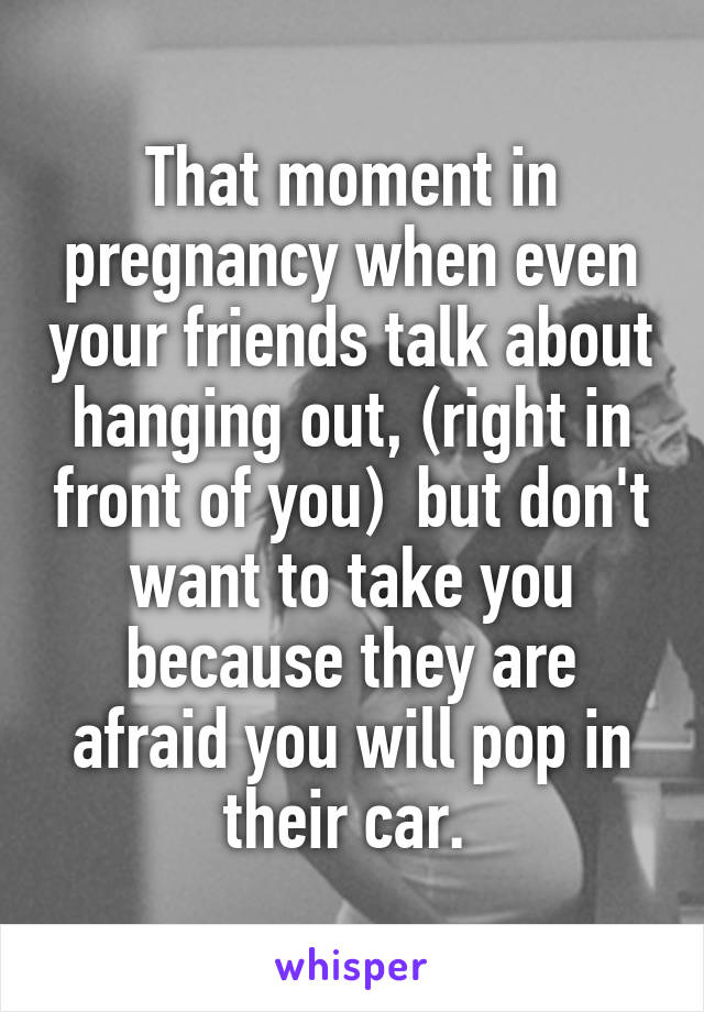 That moment in pregnancy when even your friends talk about hanging out, (right in front of you)  but don't want to take you because they are afraid you will pop in their car. 