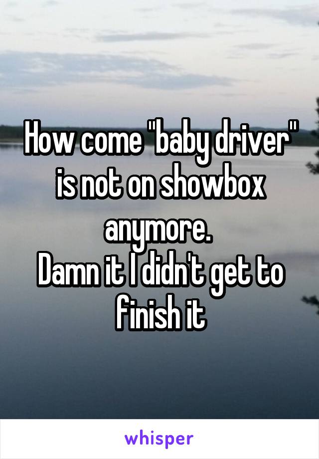 How come "baby driver" is not on showbox anymore. 
Damn it I didn't get to finish it