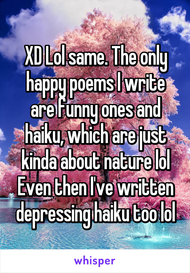 XD Lol same. The only happy poems I write are funny ones and haiku, which are just kinda about nature lol Even then I've written depressing haiku too lol