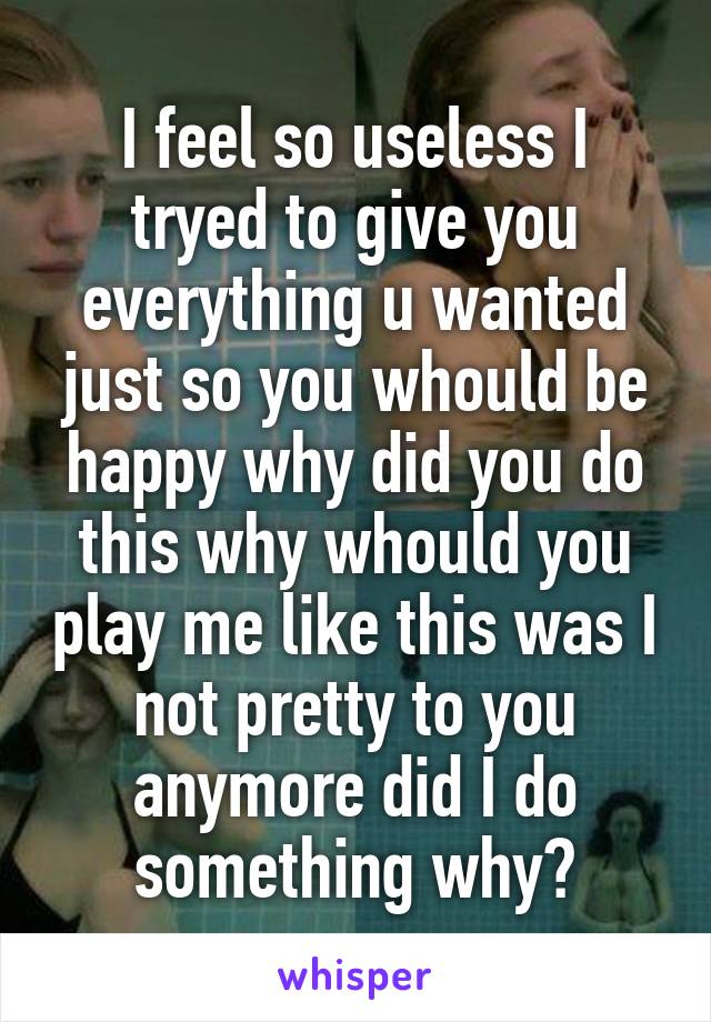 I feel so useless I tryed to give you everything u wanted just so you whould be happy why did you do this why whould you play me like this was I not pretty to you anymore did I do something why?