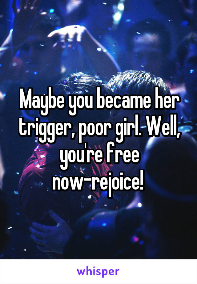 Maybe you became her trigger, poor girl. Well, you're free now-rejoice! 