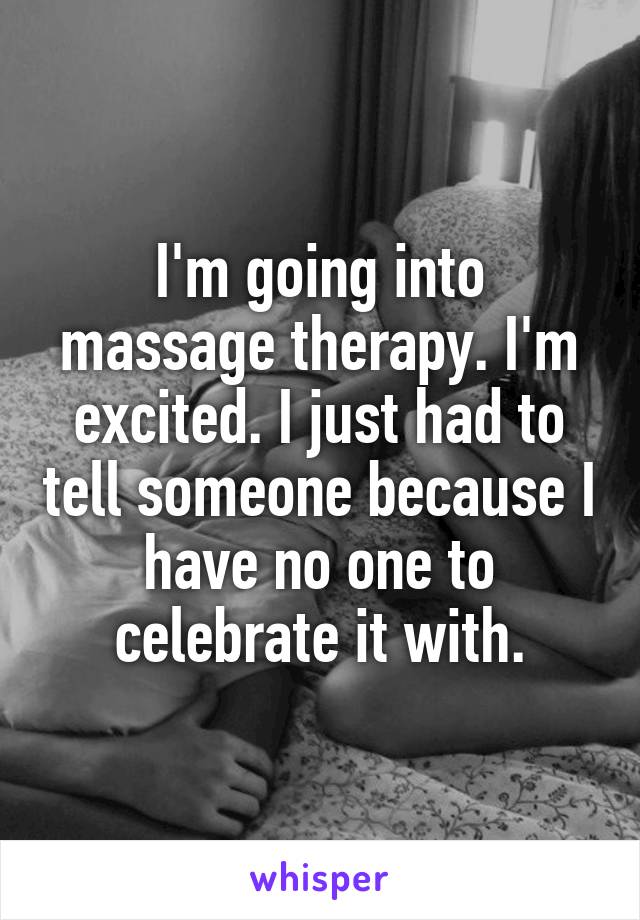 I'm going into massage therapy. I'm excited. I just had to tell someone because I have no one to celebrate it with.