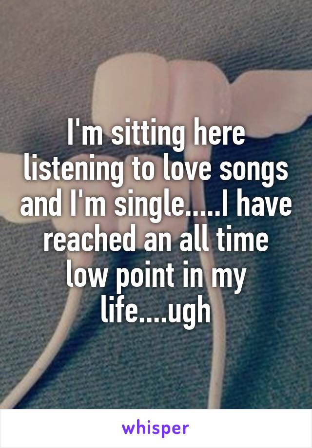 I'm sitting here listening to love songs and I'm single.....I have reached an all time low point in my life....ugh