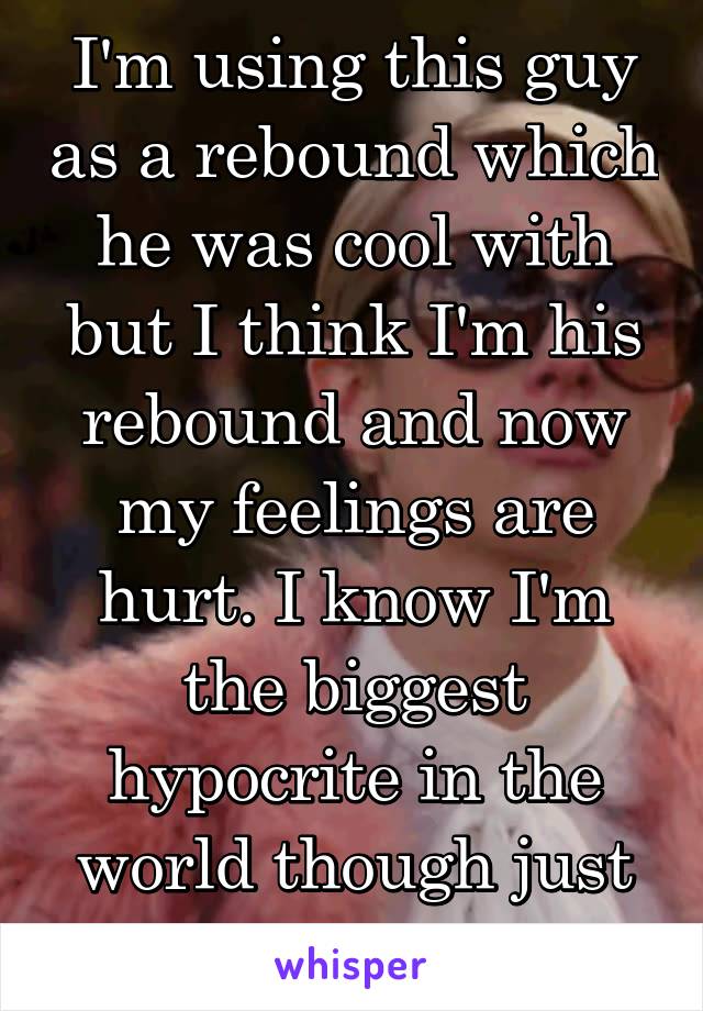 I'm using this guy as a rebound which he was cool with but I think I'm his rebound and now my feelings are hurt. I know I'm the biggest hypocrite in the world though just for thinking it.