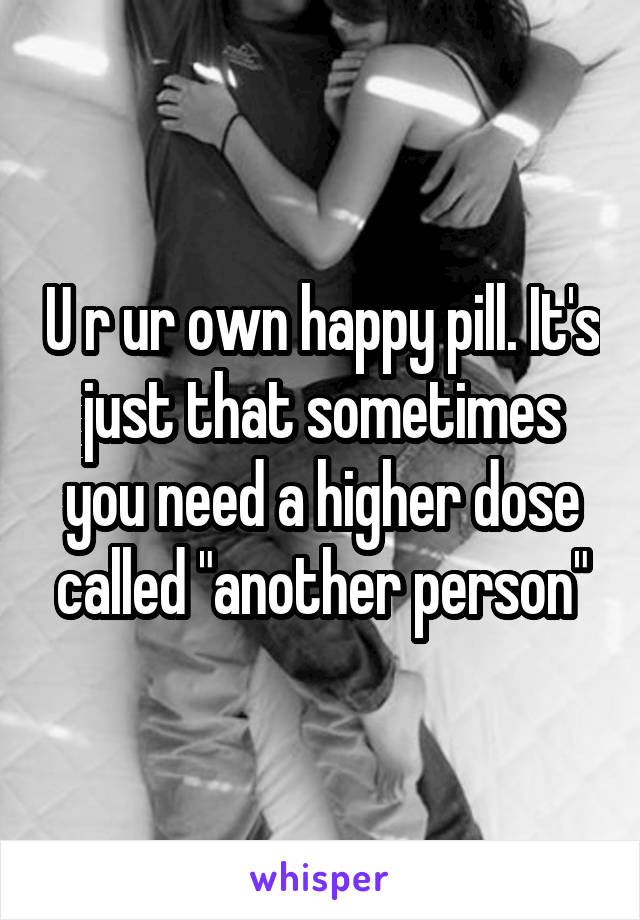 U r ur own happy pill. It's just that sometimes you need a higher dose called "another person"