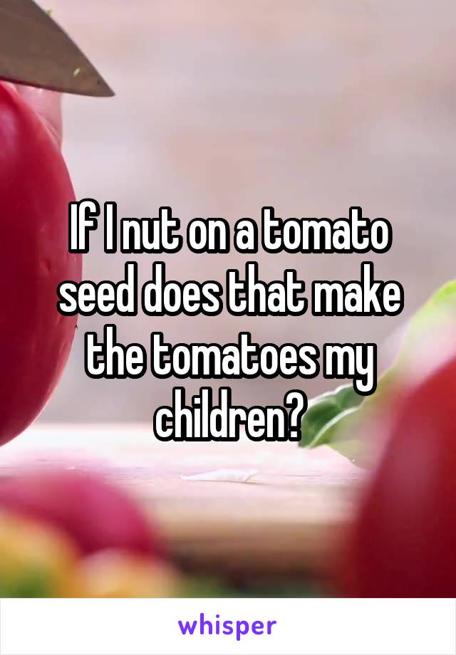 If I nut on a tomato seed does that make the tomatoes my children?