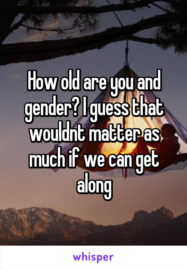 How old are you and gender? I guess that wouldnt matter as much if we can get along