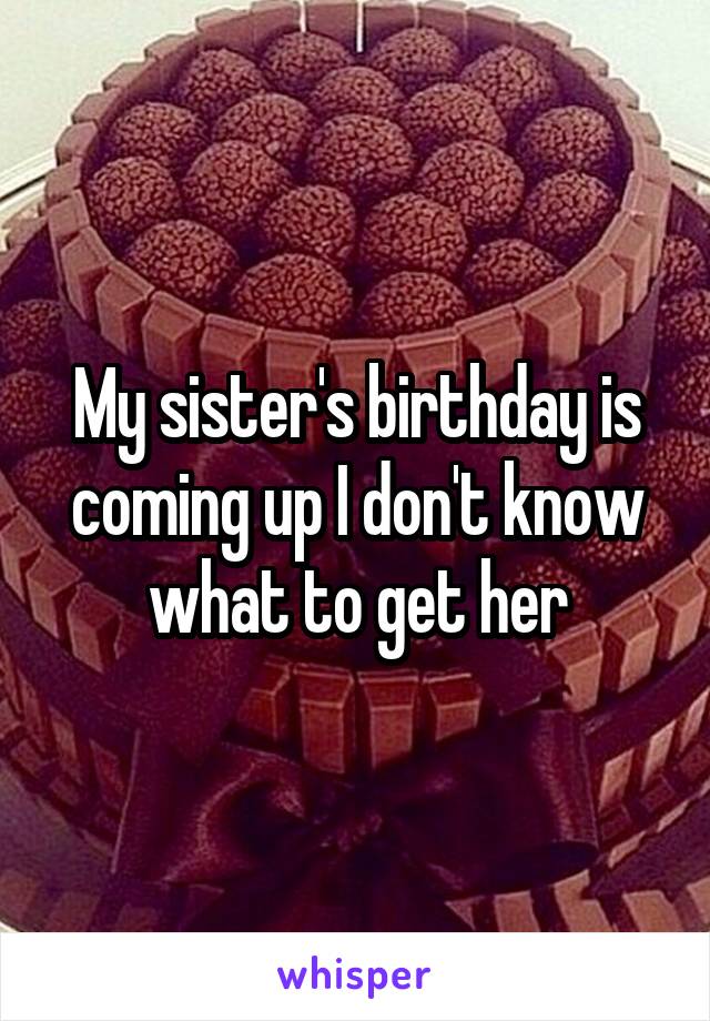 My sister's birthday is coming up I don't know what to get her