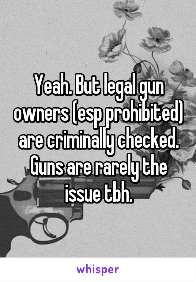 Yeah. But legal gun owners (esp prohibited) are criminally checked. Guns are rarely the issue tbh.