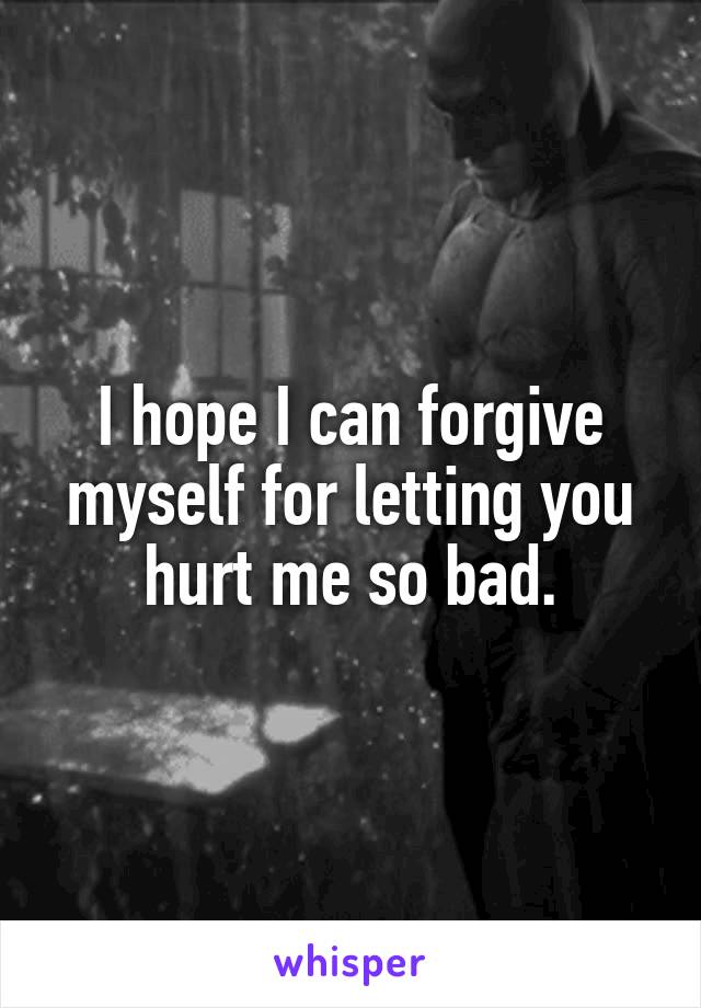 I hope I can forgive myself for letting you hurt me so bad.