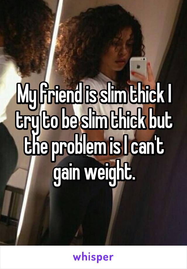 My friend is slim thick I try to be slim thick but the problem is I can't gain weight.