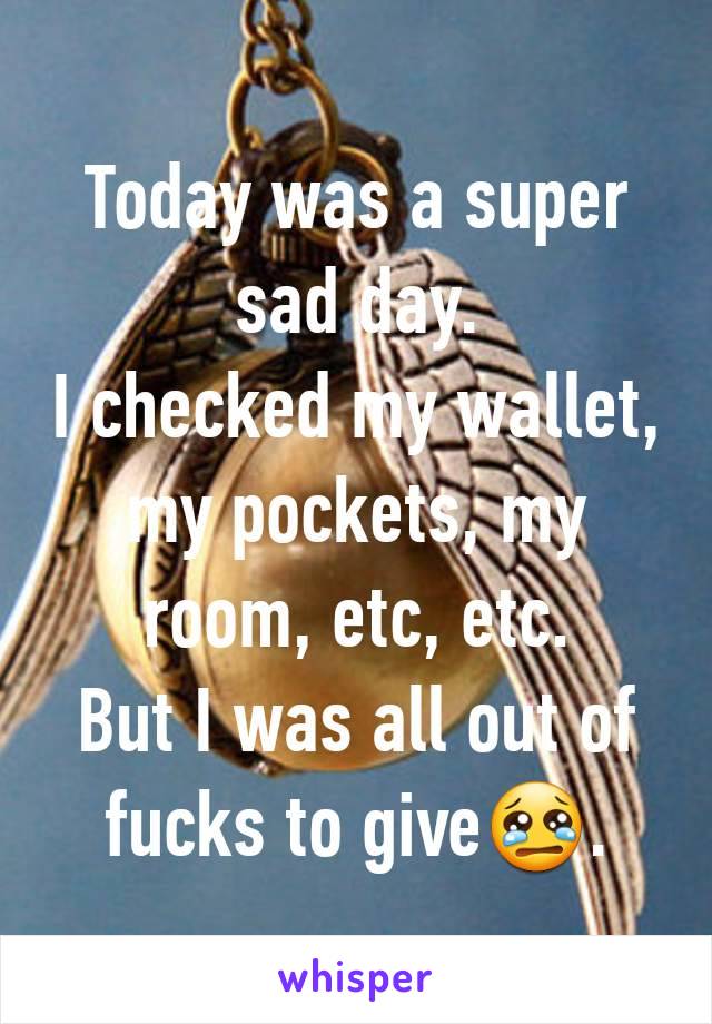 Today was a super sad day.
I checked my wallet, my pockets, my room, etc, etc.
But I was all out of fucks to give😢.