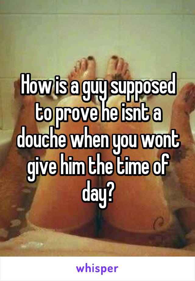 How is a guy supposed to prove he isnt a douche when you wont give him the time of day?