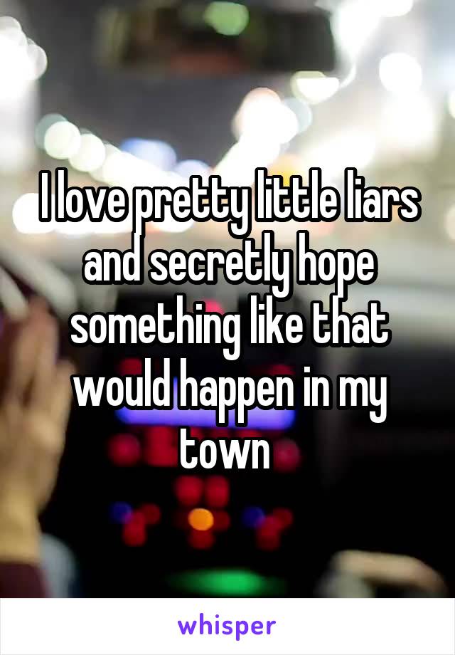 I love pretty little liars and secretly hope something like that would happen in my town 