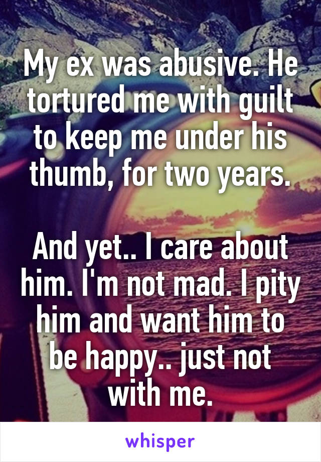 My ex was abusive. He tortured me with guilt to keep me under his thumb, for two years.

And yet.. I care about him. I'm not mad. I pity him and want him to be happy.. just not with me.