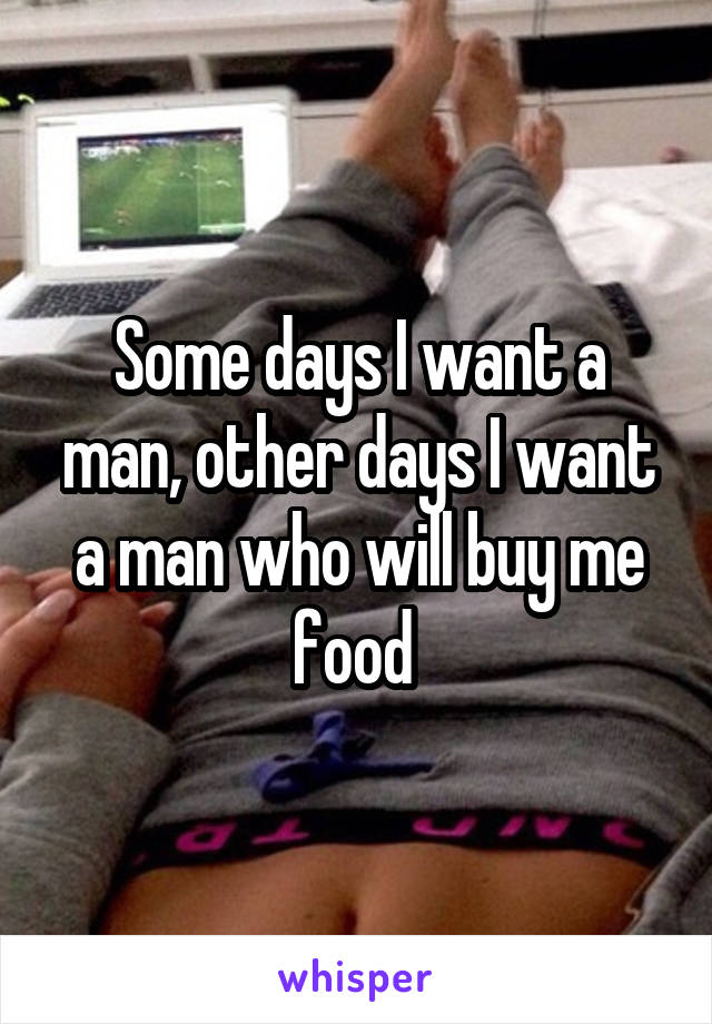 Some days I want a man, other days I want a man who will buy me food 