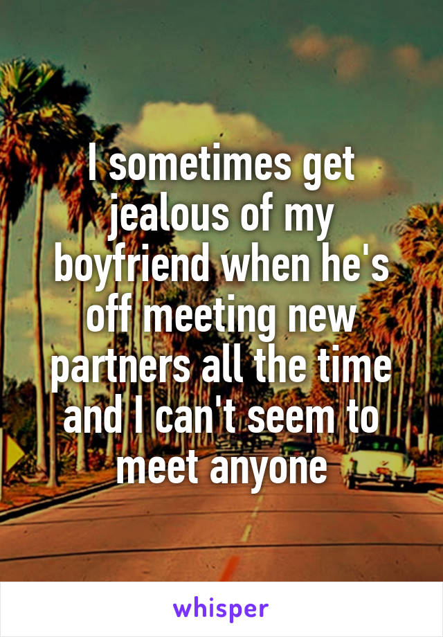 I sometimes get jealous of my boyfriend when he's off meeting new partners all the time and I can't seem to meet anyone