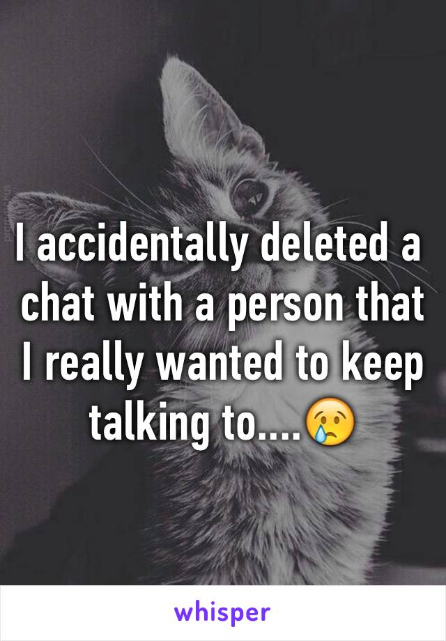 I accidentally deleted a chat with a person that I really wanted to keep talking to....😢