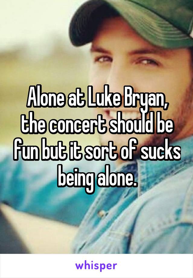 Alone at Luke Bryan, the concert should be fun but it sort of sucks being alone.