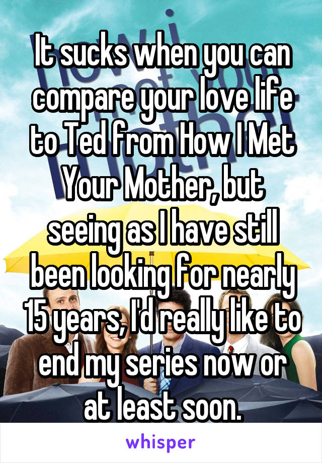 It sucks when you can compare your love life to Ted from How I Met Your Mother, but seeing as I have still been looking for nearly 15 years, I'd really like to end my series now or at least soon.