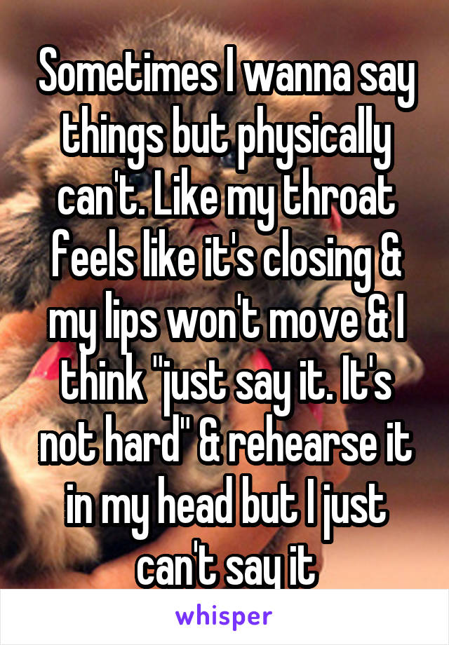 Sometimes I wanna say things but physically can't. Like my throat feels like it's closing & my lips won't move & I think "just say it. It's not hard" & rehearse it in my head but I just can't say it