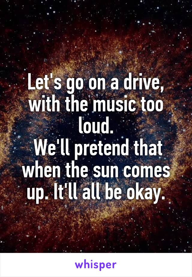 Let's go on a drive, with the music too loud.
 We'll pretend that when the sun comes up. It'll all be okay.