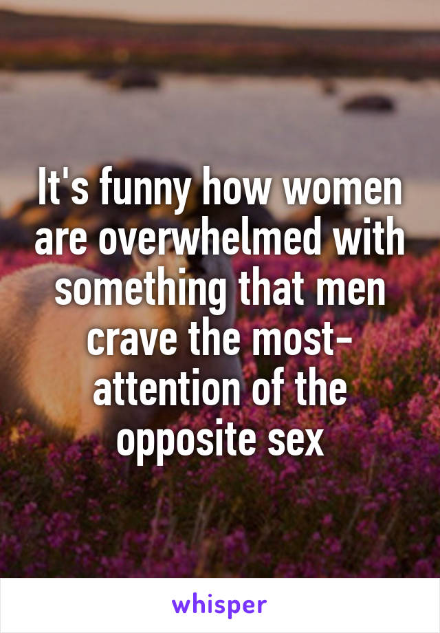 It's funny how women are overwhelmed with something that men crave the most- attention of the opposite sex