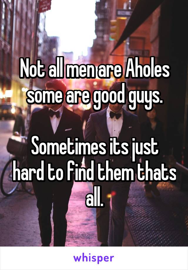 Not all men are Aholes some are good guys.

Sometimes its just hard to find them thats all.