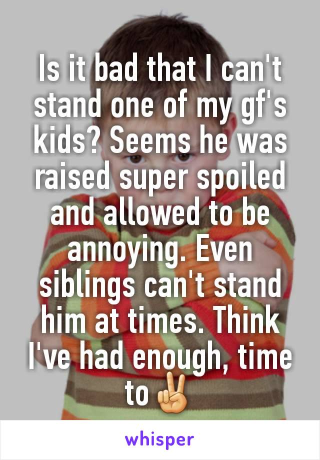 Is it bad that I can't stand one of my gf's kids? Seems he was raised super spoiled and allowed to be annoying. Even siblings can't stand him at times. Think I've had enough, time to✌