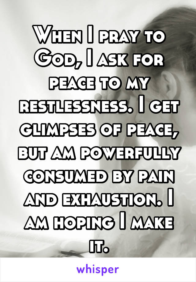 When I pray to God, I ask for peace to my restlessness. I get glimpses of peace, but am powerfully consumed by pain and exhaustion. I am hoping I make it.