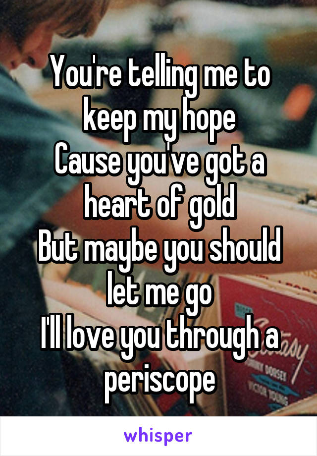 You're telling me to keep my hope
Cause you've got a heart of gold
But maybe you should let me go
I'll love you through a periscope