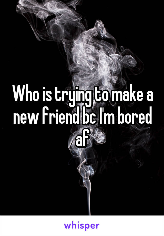 Who is trying to make a new friend bc I'm bored af