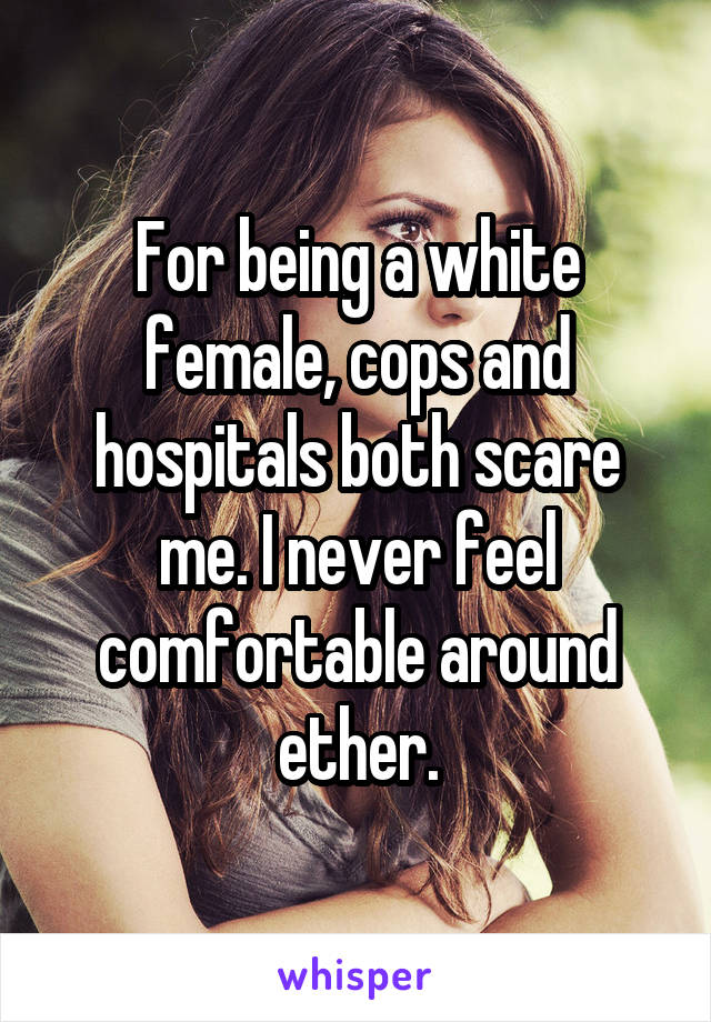 For being a white female, cops and hospitals both scare me. I never feel comfortable around ether.