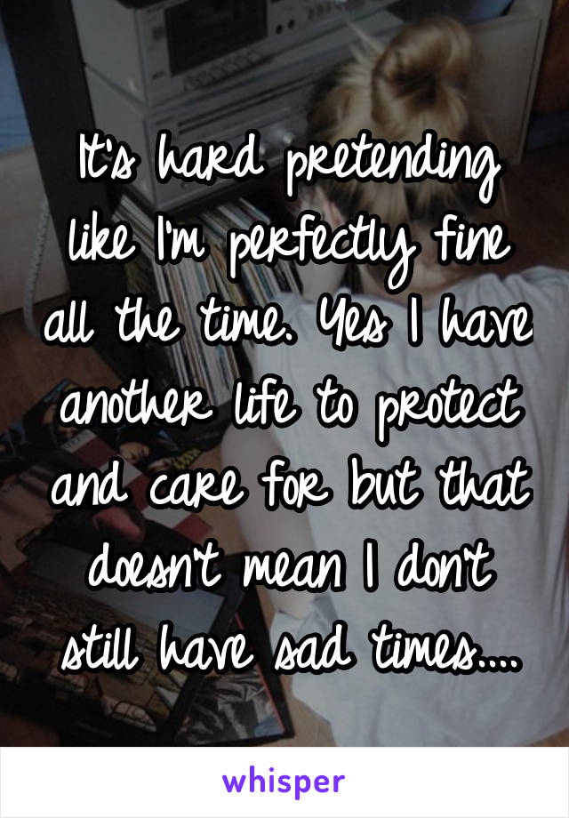 It's hard pretending like I'm perfectly fine all the time. Yes I have another life to protect and care for but that doesn't mean I don't still have sad times....