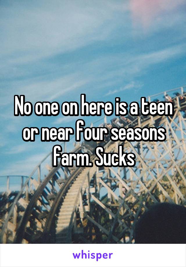 No one on here is a teen or near four seasons farm. Sucks