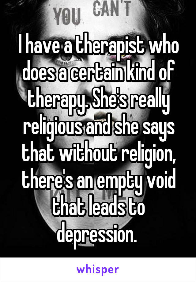 I have a therapist who does a certain kind of therapy. She's really religious and she says that without religion, there's an empty void that leads to depression. 