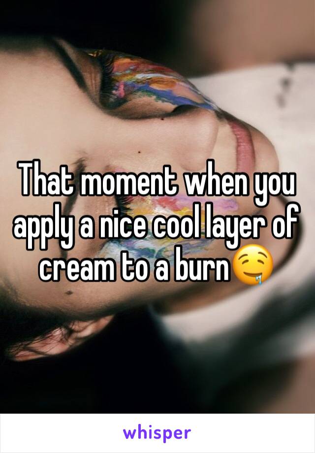 That moment when you apply a nice cool layer of cream to a burn🤤