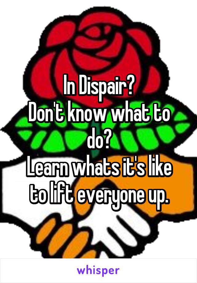 In Dispair?
Don't know what to do?
Learn whats it's like to lift everyone up.