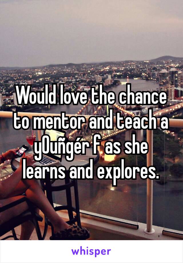 Would love the chance to mentor and teach a y0uñgér f as she learns and explores.