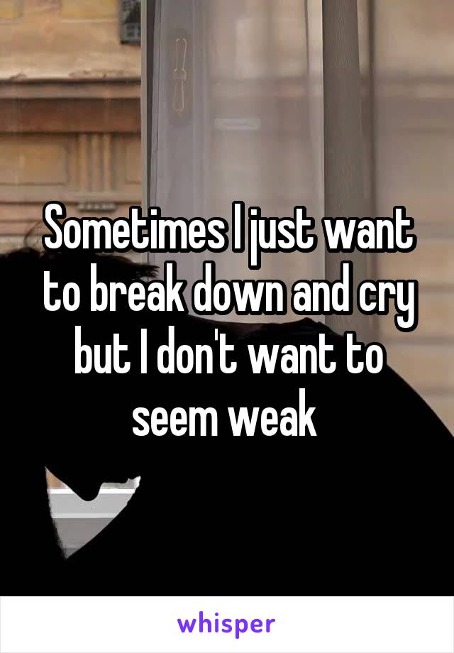 Sometimes I just want to break down and cry but I don't want to seem weak 