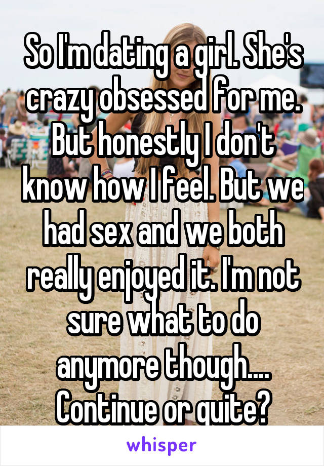 So I'm dating a girl. She's crazy obsessed for me. But honestly I don't know how I feel. But we had sex and we both really enjoyed it. I'm not sure what to do anymore though.... Continue or quite?