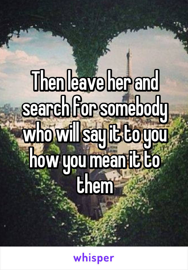 Then leave her and search for somebody who will say it to you how you mean it to them